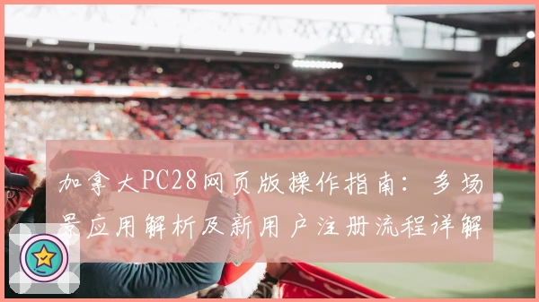 加拿大PC28网页版操作指南：多场景应用解析及新用户注册流程详解